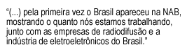 Text Box: “(...) pela primeira vez o Brasil apareceu na NAB, mostrando o quanto nós estamos trabalhando, junto com as empresas de radiodifusão e a indústria de eletroeletrônicos do Brasil.”