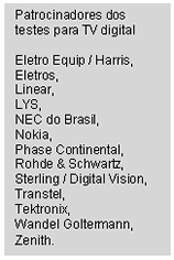 Text Box: Patrocinadores dos testes para TV digital    Eletro Equip / Harris,   Eletros,  Linear,   LYS,   NEC do Brasil,   Nokia,   Phase Continental,   Rohde & Schwartz,   Sterling / Digital Vision, Transtel,   Tektronix,   Wandel Goltermann,   Zenith.  